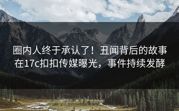 圈内人终于承认了！丑闻背后的故事在17c扣扣传媒曝光，事件持续发酵