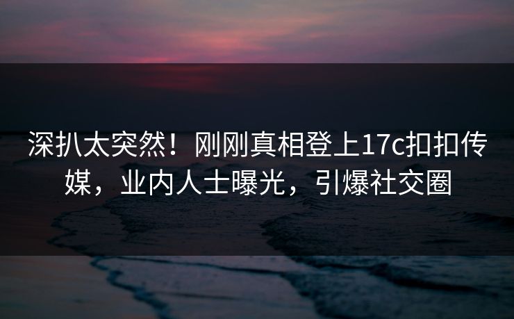 深扒太突然！刚刚真相登上17c扣扣传媒，业内人士曝光，引爆社交圈