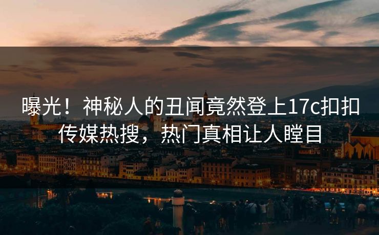 曝光！神秘人的丑闻竟然登上17c扣扣传媒热搜，热门真相让人瞠目