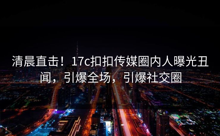清晨直击！17c扣扣传媒圈内人曝光丑闻，引爆全场，引爆社交圈