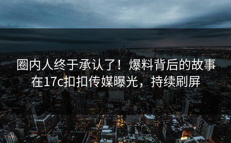 圈内人终于承认了！爆料背后的故事在17c扣扣传媒曝光，持续刷屏