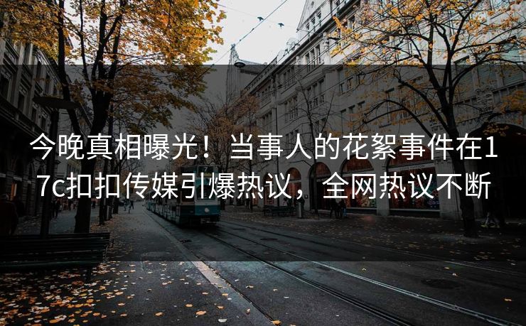 今晚真相曝光！当事人的花絮事件在17c扣扣传媒引爆热议，全网热议不断