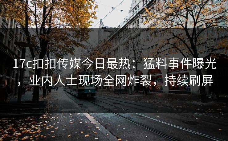 17c扣扣传媒今日最热：猛料事件曝光，业内人士现场全网炸裂，持续刷屏