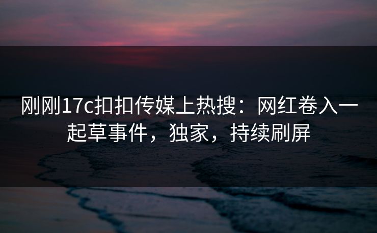刚刚17c扣扣传媒上热搜：网红卷入一起草事件，独家，持续刷屏