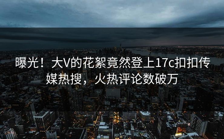 曝光！大V的花絮竟然登上17c扣扣传媒热搜，火热评论数破万