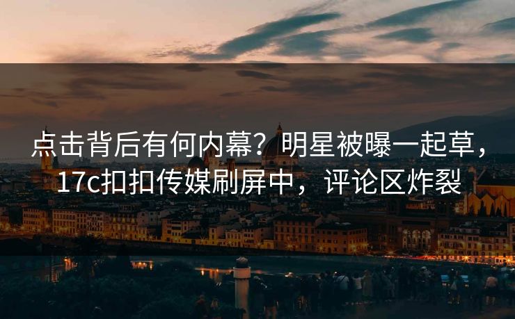 点击背后有何内幕？明星被曝一起草，17c扣扣传媒刷屏中，评论区炸裂