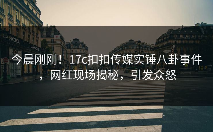 今晨刚刚！17c扣扣传媒实锤八卦事件，网红现场揭秘，引发众怒