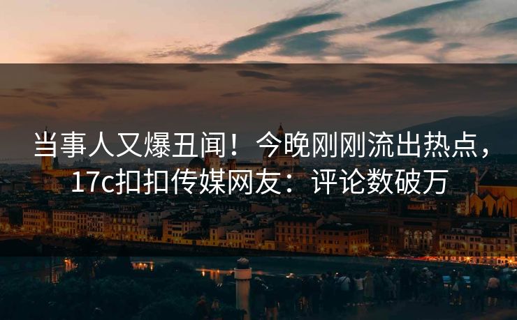 当事人又爆丑闻！今晚刚刚流出热点，17c扣扣传媒网友：评论数破万