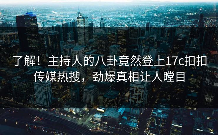 了解！主持人的八卦竟然登上17c扣扣传媒热搜，劲爆真相让人瞠目