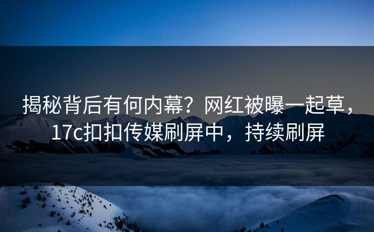 揭秘背后有何内幕？网红被曝一起草，17c扣扣传媒刷屏中，持续刷屏