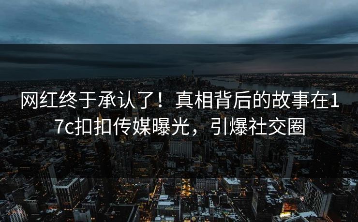 网红终于承认了！真相背后的故事在17c扣扣传媒曝光，引爆社交圈