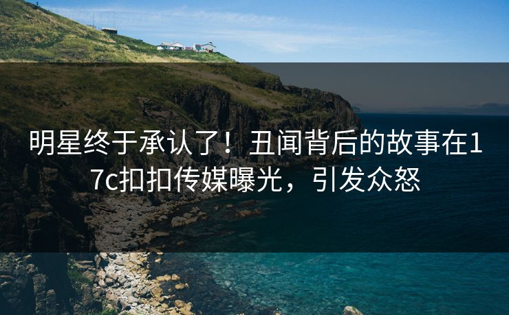 明星终于承认了！丑闻背后的故事在17c扣扣传媒曝光，引发众怒