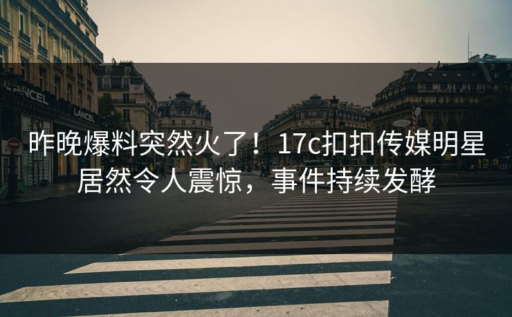 昨晚爆料突然火了！17c扣扣传媒明星居然令人震惊，事件持续发酵