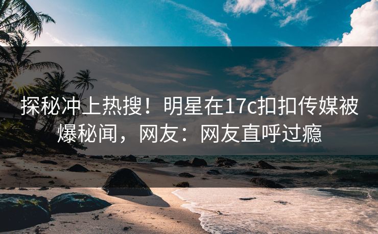 探秘冲上热搜！明星在17c扣扣传媒被爆秘闻，网友：网友直呼过瘾