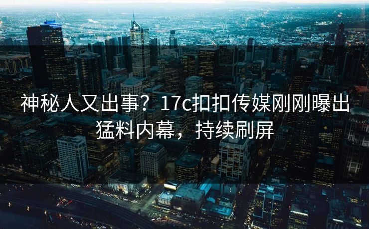 神秘人又出事？17c扣扣传媒刚刚曝出猛料内幕，持续刷屏