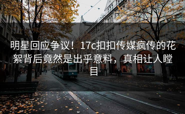 明星回应争议！17c扣扣传媒疯传的花絮背后竟然是出乎意料，真相让人瞠目