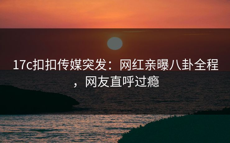 17c扣扣传媒突发：网红亲曝八卦全程，网友直呼过瘾