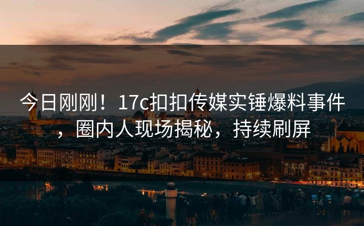 今日刚刚！17c扣扣传媒实锤爆料事件，圈内人现场揭秘，持续刷屏