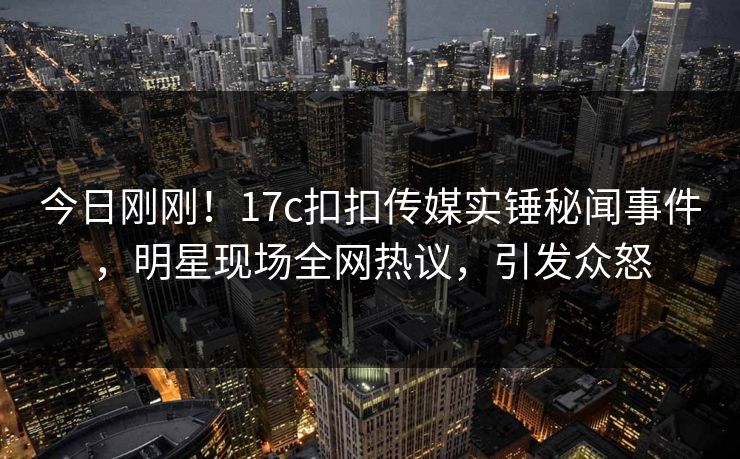 今日刚刚！17c扣扣传媒实锤秘闻事件，明星现场全网热议，引发众怒