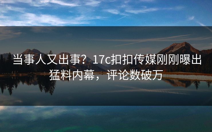 当事人又出事？17c扣扣传媒刚刚曝出猛料内幕，评论数破万