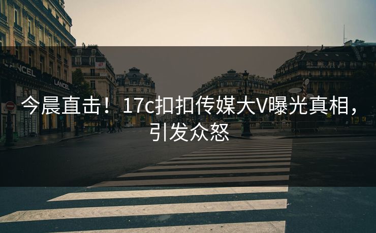 今晨直击！17c扣扣传媒大V曝光真相，引发众怒