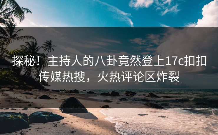 探秘！主持人的八卦竟然登上17c扣扣传媒热搜，火热评论区炸裂