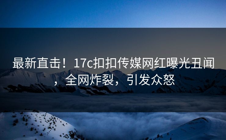 最新直击！17c扣扣传媒网红曝光丑闻，全网炸裂，引发众怒