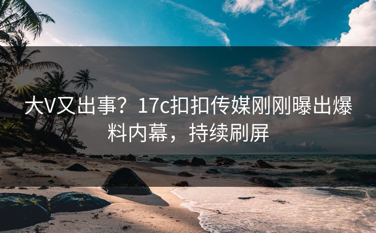 大V又出事？17c扣扣传媒刚刚曝出爆料内幕，持续刷屏