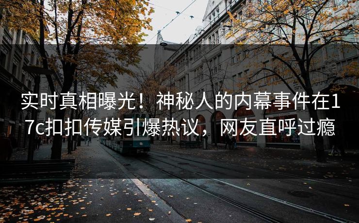 实时真相曝光！神秘人的内幕事件在17c扣扣传媒引爆热议，网友直呼过瘾