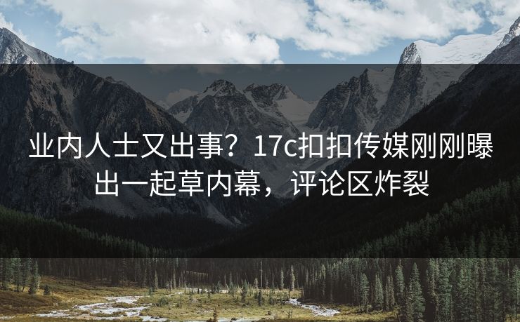 业内人士又出事？17c扣扣传媒刚刚曝出一起草内幕，评论区炸裂