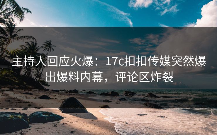 主持人回应火爆：17c扣扣传媒突然爆出爆料内幕，评论区炸裂
