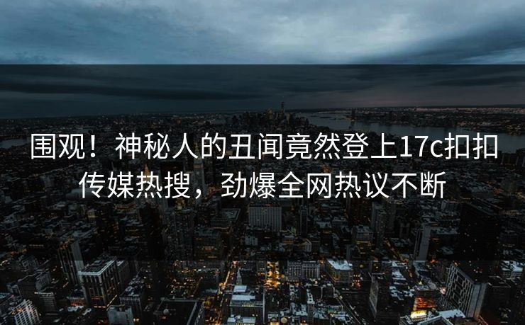 围观！神秘人的丑闻竟然登上17c扣扣传媒热搜，劲爆全网热议不断