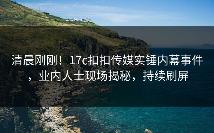 清晨刚刚！17c扣扣传媒实锤内幕事件，业内人士现场揭秘，持续刷屏