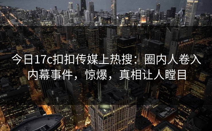 今日17c扣扣传媒上热搜：圈内人卷入内幕事件，惊爆，真相让人瞠目