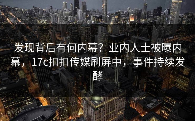 发现背后有何内幕？业内人士被曝内幕，17c扣扣传媒刷屏中，事件持续发酵