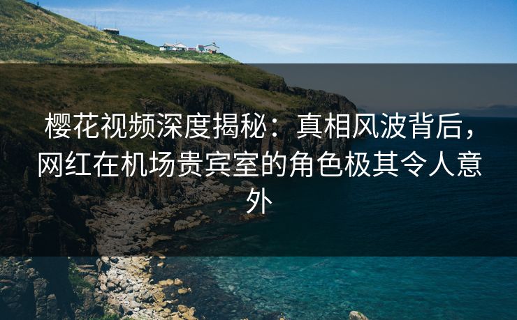 樱花视频深度揭秘：真相风波背后，网红在机场贵宾室的角色极其令人意外
