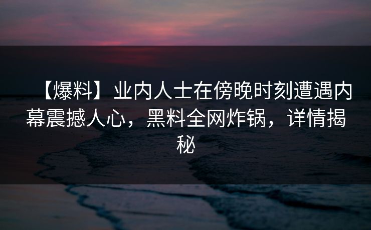 【爆料】业内人士在傍晚时刻遭遇内幕震撼人心,黑料全网炸锅,详情揭秘
