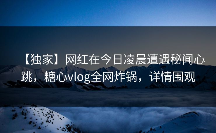【独家】网红在今日凌晨遭遇秘闻心跳,糖心vlog全网炸锅,详情围观