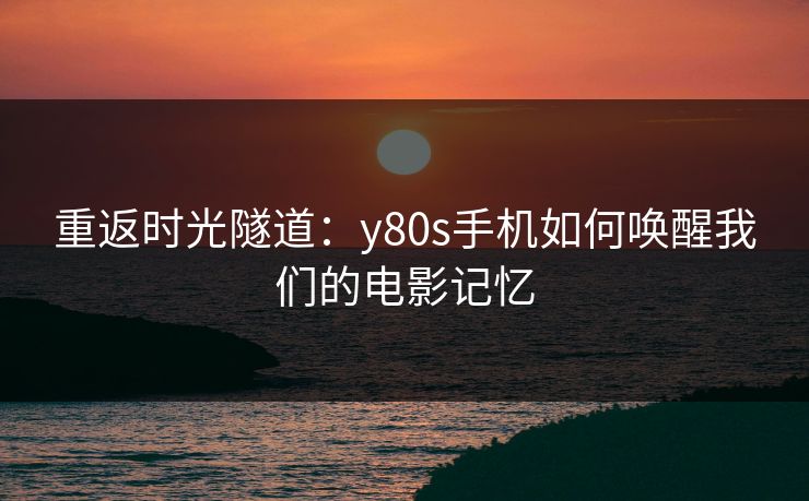 重返时光隧道：y80s手机如何唤醒我们的电影记忆