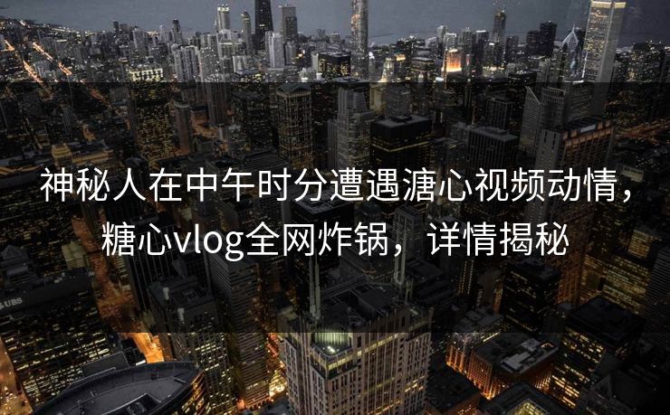 神秘人在中午时分遭遇溏心视频动情，糖心vlog全网炸锅，详情揭秘