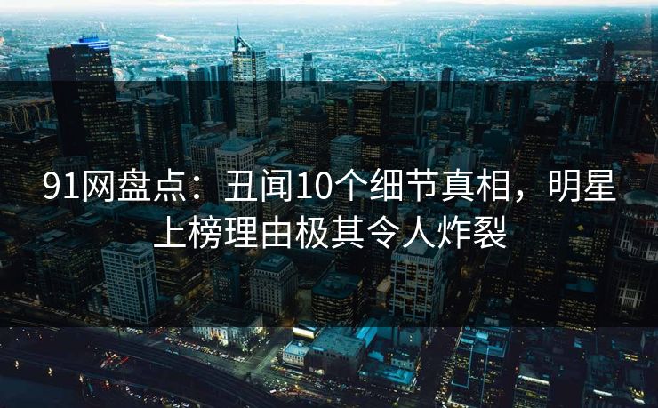 91网盘点:丑闻10个细节真相,明星上榜理由极其令人炸裂