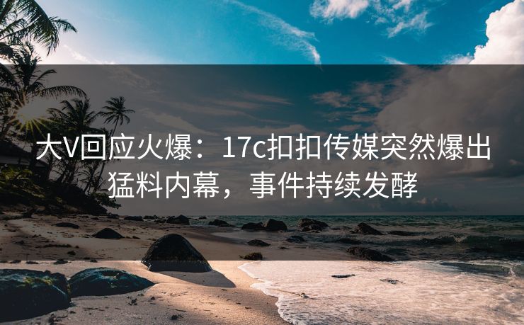 大V回应火爆：17c扣扣传媒突然爆出猛料内幕，事件持续发酵
