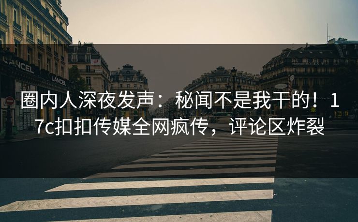 圈内人深夜发声：秘闻不是我干的！17c扣扣传媒全网疯传，评论区炸裂