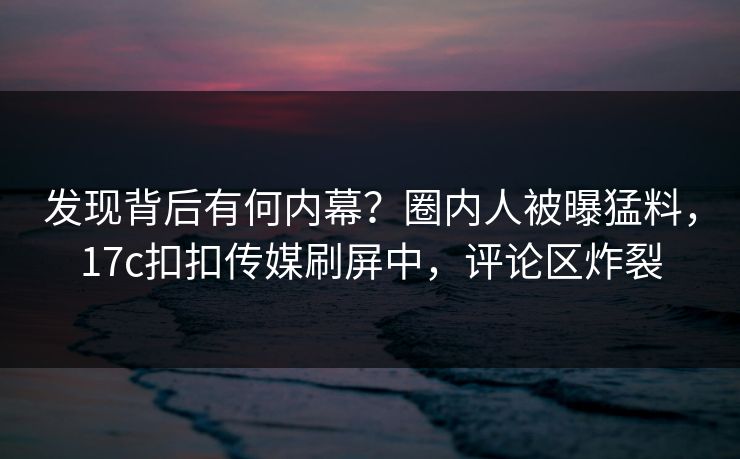 发现背后有何内幕？圈内人被曝猛料，17c扣扣传媒刷屏中，评论区炸裂
