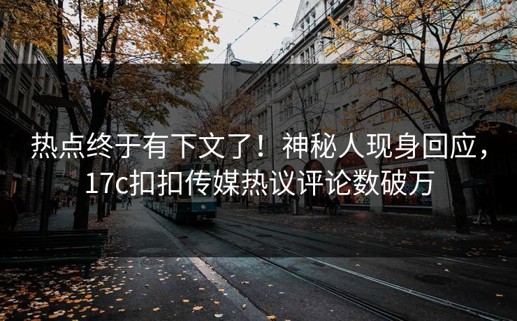 热点终于有下文了！神秘人现身回应，17c扣扣传媒热议评论数破万