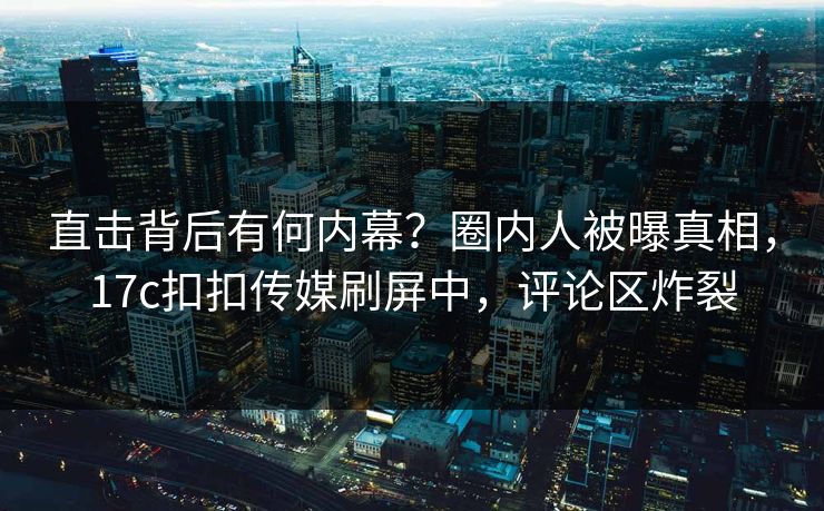 直击背后有何内幕？圈内人被曝真相，17c扣扣传媒刷屏中，评论区炸裂