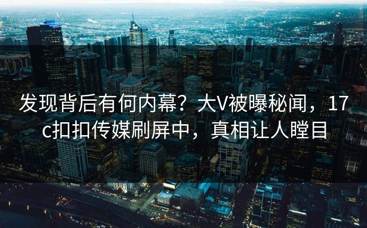 发现背后有何内幕？大V被曝秘闻，17c扣扣传媒刷屏中，真相让人瞠目
