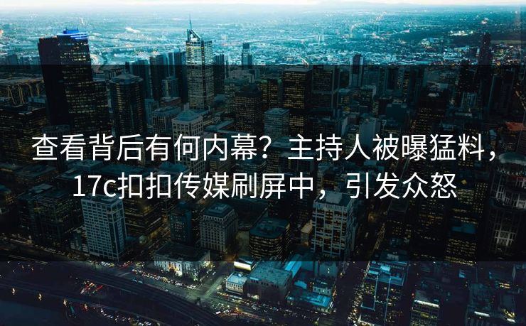 查看背后有何内幕？主持人被曝猛料，17c扣扣传媒刷屏中，引发众怒