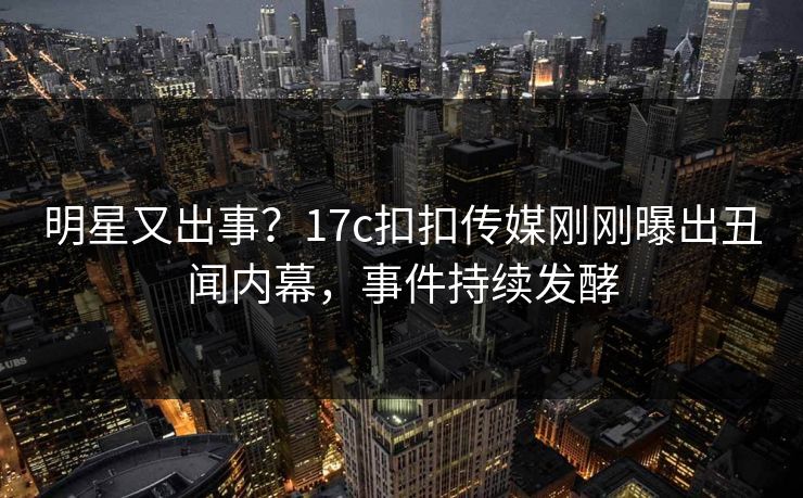 明星又出事？17c扣扣传媒刚刚曝出丑闻内幕，事件持续发酵