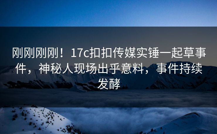刚刚刚刚！17c扣扣传媒实锤一起草事件，神秘人现场出乎意料，事件持续发酵